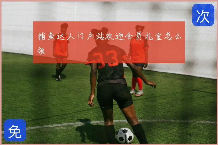 捕鱼达人门户站欢迎会员礼金怎么领
