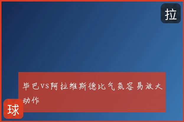 毕巴vs阿拉维斯德比气氛容易放大动作