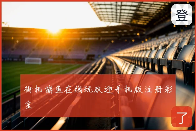街机捕鱼在线玩欢迎手机版注册彩金